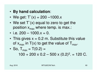 • By hand calculation:
• We get: T`(x) = 200 –1000.x
• We set T`(x) equal to zero to get the
position xmax where temp. is max.:
• i.e. 200 – 1000.x = 0.
• This gives x = 0.2 m. Substitute this value
Aug. 2016 MT/SJEC/M.Tech. 60
• This gives x = 0.2 m. Substitute this value
of xmax in T(x) to get the value of Tmax.
• So, Tmax = T(0.2) =
100 + 200 x 0.2 – 500 x (0.2)2. = 120 C.
 