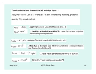 To calculate the heat fluxes at the left and right faces :
Apply the Fourier's Law at x = 0 and at x = 0.3 m, remembering that temp. gradient is
given by T'(x), aready defined.
q left k T' 0( ). ..applying Fourier's Law at left face i.e. at x = 0
q left 9 10
3
= ...Heat flux at the left face (W/m^2) ; note that -ve sign indicates
heat flowing from right to left
Aug. 2016 MT/SJEC/M.Tech. 62
q right k T' 0.3( ). ..applying Fourier's Law at right face i.e. at x = 0
q right 4.5 10
3
= ...Heat flux at the right face (W/m^2 ); note that +ve sign indicates
heat flowing from left to right.
q total q left q right ...Total heat generated per m^2 of surface
q total 1.35 10
4
= W/m^2...Total heat generated/m^2
 