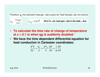 • To calculate the time rate of change of temperature
at x = 0.1 m when qg is suddenly doubled:
• We have the time dependent differential equation for
Therefore, qg, the volumetric heat gen. rate is given by Total heat gen. per unit volume:
q g
q total
1 0.3.
q g 4.5 10
4
= W/m^3...vol. heat gen. rate in the slab....Ans .
Aug. 2016 MT/SJEC/M.Tech. 63
• We have the time dependent differential equation for
heat conduction in Cartesian coordinates:
τατ
ρ
∂
∂
=
∂
∂
=+
∂
∂ TT
k
c
k
q
x
T pg 1
2
2
 