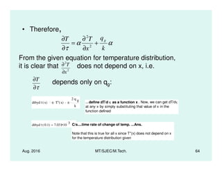 • Therefore,
αα
τ k
q
x
TT g
+
∂
∂
=
∂
∂
2
2
From the given equation for temperature distribution,
it is clear that does not depend on x, i.e.
depends only on qg:
2
2
x
T
∂
∂
τ∂
∂T
Aug. 2016 MT/SJEC/M.Tech. 64
depends only on qg:
τ∂
dtbyd τ x( ) α T'' x( ). α
2 q g
.
k
. ...define dT/d ττττ as a function x . Now, we can get dT/dτ
at any x by simply substituting that value of x in the
function defined
dtbyd τ 0.1( ) 7.031 10
3
= C/s....time rate of change of temp. ...Ans.
Note that this is true for all x since T''(x) does not depend on x
for the temperature distribution given
 