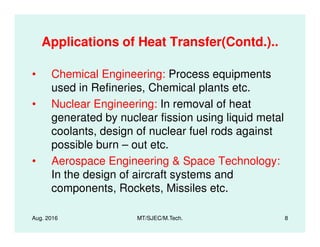 Applications of Heat Transfer(Contd.)..
• Chemical Engineering: Process equipments
used in Refineries, Chemical plants etc.
• Nuclear Engineering: In removal of heat
generated by nuclear fission using liquid metal
Aug. 2016 MT/SJEC/M.Tech. 8
generated by nuclear fission using liquid metal
coolants, design of nuclear fuel rods against
possible burn – out etc.
• Aerospace Engineering & Space Technology:
In the design of aircraft systems and
components, Rockets, Missiles etc.
 