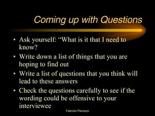 Coming up with Questions Ask yourself: “What is it that I need to know? Write down a list of things that you are hoping to find out Write a list of questions that you think will lead to these answers Check the questions carefully to see if the wording could be offensive to your interviewee 