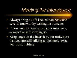 Meeting the Interviewee Always bring a stiff-backed notebook and several trustworthy writing instruments If you wish to tape-record your interview,  always  ask before doing so Keep notes on the interview, but make sure that you are still talking to the interviewee, not just scribbling 