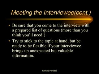 Meeting the Interviewee(cont.) Be sure that you come to the interview with a prepared list of questions (more than you think you’ll need!) Try to stick to the topic at hand, but be ready to be flexible if your interviewee brings up unexpected but valuable information. 