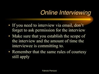 Online Interviewing If you need to interview via email, don’t forget to ask permission for the interview Make sure that you establish the scope of the interview and the amount of time the interviewee is committing to.  Remember that the same rules of courtesy still apply 