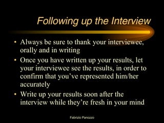 Following up the Interview Always be sure to thank your interviewee, orally and in writing Once you have written up your results, let your interviewee see the results, in order to confirm that you’ve represented him/her accurately Write up your results soon after the interview while they’re fresh in your mind 