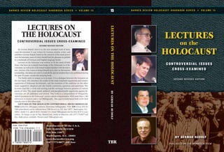 BY GERMAR RUDOLF
LECTURES
on the
HOLOCAUST
C O N T R O V E R S I A L I S S U E S
C R O S S - E X A M I N E D
B A R N E S R E V I E W H O L O C A U S T H A N D B O O K S E R I E S • V O L U M E 1 515
LECTURESONTHEHOLOCAUSTBYGERMARRUDOLF
TBR
B A R N E S R E V I E W H O L O C A U S T H A N D B O O K S E R I E S • V O L U M E 1 5
LECTURES ON
THE HOLOCAUST
CONTROVERSIAL ISSUES CROSS-EXAMINED
SECOND REVISED EDITION
By Germar Rudolf. Here it is, the new standard work of Holo-
caust Revisionism! It was written by German scholar, writer, and
publisher Germar Rudolf, based on the research of the most promi-
nent Revisionists, most of which Rudolf had the pleasure to publish
in a multitude of German and English language books.
Lectures on the Holocaust was written to fit the need of both
those who have no in-depth knowledge of the Holocaust or of Re-
visionism, as well as for well-versed readers familiar with Revision-
ism. Anyone who wants to bring himself up to date on Revisionist
scholarship—but does not want to read all the special studies that were published during
the past 10 years—needs this amazing book.
The book’s style is unique as is its topic: It is a dialogue between the lecturers on
the one hand, who introduce the reader to the most important arguments and counter
arguments of Holocaust Revisionism, and the reactions of the audience on the other
hand: supportive, skeptical and also hostile comments, questions and assertions. The
lectures read like a vivid and exciting real-life exchange between persons of various
points of view. The usual moral, political, and pseudoscientific arguments against Re-
visionism are all addressed and refuted. This book is a compendium of “Frequently
Asked Questions on the Holocaust” and its critical re-examination. With more than 1,300
references to sources and a vast bibliography, this easy-to-understand book is the best
introduction to this taboo topic.
LECTURES ON THE HOLOCAUST: CONTROVERSIAL ISSUES CROSS-EXAM-
INED (softcover, 500 pages, indexed, illustrated, bibliography, #538, $30 minus 10% for
TBR subscribers) can be ordered from TBR BOOK CLUB, P.O. Box 15877, Washington, D.C.
20003. Inside U.S. add $5 S&H. Outside U.S. email TBRca@aol.com for best S&H to your
nation. To charge a copy to Visa, MasterCard, AmEx or Discover, call 1-877-773-9077 toll
free. Bulk prices available. Please email TBRca@aol.com.
Manufactured in the U.S.A.
THE BARNES REVIEW
P.O. Box 15877
Washington, D.C. 20003
www.BarnesReview.org
1-877-773-9077 toll free
ISSN 1529-7748
 