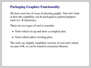 Packaging Graphics Functionality
We have seen lots of ways of drawing graphs. Now let’s look
at how this capability can be packaged as general purpose
tools (i.e. R functions).
There are two types of tool to consider.
• Tools which set up and draw a complete plot,
• Tools which add to existing plots.
The tools are slightly simpliﬁed versions of real tools which
are part of R, or can be found in extension libraries.
 