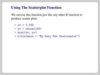 Using The Scatterplot Function
We can use this function just like any other R function to
produce scatter plots.
> xv = 1:100
> yv = rnorm(100)
> scat(xv, yv)
> title(main = "My Very Own Scatterplot")
 