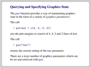 Querying and Specifying Graphics State
The par function provides a way of maintaining graphics
state in the form of a variety of graphics parameters.
The call
> par(mar = c(4, 4, 2, 2))
sets the plot margins to consist of 4, 4, 2 and 2 lines of text.
The call
> par("mar")
returns the current setting of the mar parameter.
There are a large number of graphics parameters which can
be set and retrieved with par.
 