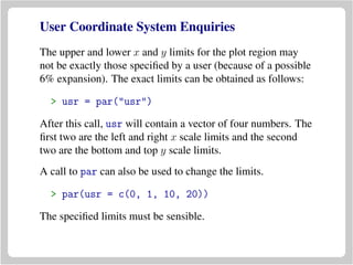 User Coordinate System Enquiries
The upper and lower x and y limits for the plot region may
not be exactly those speciﬁed by a user (because of a possible
6% expansion). The exact limits can be obtained as follows:
> usr = par("usr")
After this call, usr will contain a vector of four numbers. The
ﬁrst two are the left and right x scale limits and the second
two are the bottom and top y scale limits.
A call to par can also be used to change the limits.
> par(usr = c(0, 1, 10, 20))
The speciﬁed limits must be sensible.
 