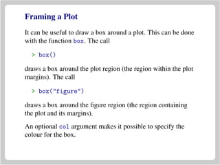 Framing a Plot
It can be useful to draw a box around a plot. This can be done
with the function box. The call
> box()
draws a box around the plot region (the region within the plot
margins). The call
> box("figure")
draws a box around the ﬁgure region (the region containing
the plot and its margins).
An optional col argument makes it possible to specify the
colour for the box.
 