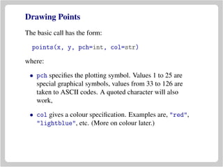 Drawing Points
The basic call has the form:
points(x, y, pch=int, col=str)
where:
• pch speciﬁes the plotting symbol. Values 1 to 25 are
special graphical symbols, values from 33 to 126 are
taken to ASCII codes. A quoted character will also
work,
• col gives a colour speciﬁcation. Examples are, "red",
"lightblue", etc. (More on colour later.)
 