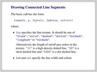 Drawing Connected Line Segments
The basic call has the form:
lines(x, y, lty=str, lwd=num, col=str)
where:
• lty speciﬁes the line texture. It should be one of
"blank", "solid", "dashed", "dotted", "dotdash",
"longdash" or "twodash".
Alternatively the length of on/off pen stokes in the
texture. "11" is a high density dotted line, "33" is a
short dashed line and "1333" is a dot-dashed line.
• lwd and col specify the line width and colour.
 