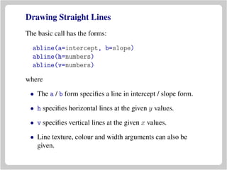 Drawing Straight Lines
The basic call has the forms:
abline(a=intercept, b=slope)
abline(h=numbers)
abline(v=numbers)
where
• The a / b form speciﬁes a line in intercept / slope form.
• h speciﬁes horizontal lines at the given y values.
• v speciﬁes vertical lines at the given x values.
• Line texture, colour and width arguments can also be
given.
 