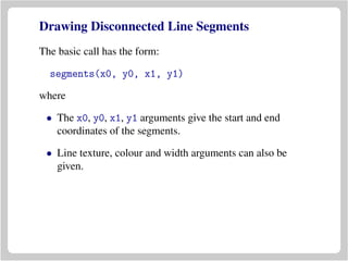 Drawing Disconnected Line Segments
The basic call has the form:
segments(x0, y0, x1, y1)
where
• The x0, y0, x1, y1 arguments give the start and end
coordinates of the segments.
• Line texture, colour and width arguments can also be
given.
 