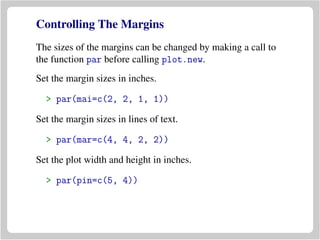 Controlling The Margins
The sizes of the margins can be changed by making a call to
the function par before calling plot.new.
Set the margin sizes in inches.
> par(mai=c(2, 2, 1, 1))
Set the margin sizes in lines of text.
> par(mar=c(4, 4, 2, 2))
Set the plot width and height in inches.
> par(pin=c(5, 4))
 