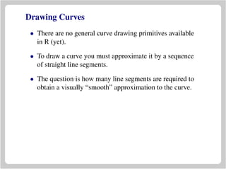 Drawing Curves
• There are no general curve drawing primitives available
in R (yet).
• To draw a curve you must approximate it by a sequence
of straight line segments.
• The question is how many line segments are required to
obtain a visually “smooth” approximation to the curve.
 