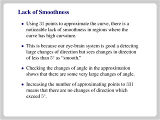 Lack of Smoothness
• Using 31 points to approximate the curve, there is a
noticeable lack of smoothness in regions where the
curve has high curvature.
• This is because our eye-brain system is good a detecting
large changes of direction but sees changes in direction
of less than 5◦
as “smooth.”
• Checking the changes of angle in the approximation
shows that there are some very large changes of angle.
• Increasing the number of approximating points to 331
means that there are no changes of direction which
exceed 5◦
.
 