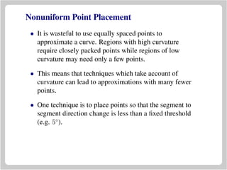 Nonuniform Point Placement
• It is wasteful to use equally spaced points to
approximate a curve. Regions with high curvature
require closely packed points while regions of low
curvature may need only a few points.
• This means that techniques which take account of
curvature can lead to approximations with many fewer
points.
• One technique is to place points so that the segment to
segment direction change is less than a ﬁxed threshold
(e.g. 5◦
).
 