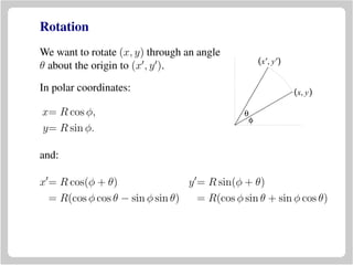 Rotation
We want to rotate (x, y) through an angle
θ about the origin to (x , y ).
(x, y)
(x′, y′)
θ
φ
In polar coordinates:
x= R cos φ,
y= R sin φ.
and:
x = R cos(φ + θ) y = R sin(φ + θ)
= R(cos φ cos θ − sin φ sin θ) = R(cos φ sin θ + sin φ cos θ)
 