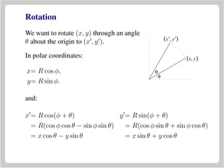 Rotation
We want to rotate (x, y) through an angle
θ about the origin to (x , y ).
(x, y)
(x′, y′)
θ
φ
In polar coordinates:
x= R cos φ,
y= R sin φ.
and:
x = R cos(φ + θ) y = R sin(φ + θ)
= R(cos φ cos θ − sin φ sin θ) = R(cos φ sin θ + sin φ cos θ)
= x cos θ − y sin θ = x sin θ + y cos θ
 