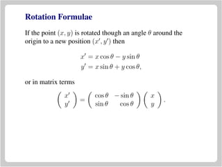 Rotation Formulae
If the point (x, y) is rotated though an angle θ around the
origin to a new position (x , y ) then
x = x cos θ − y sin θ
y = x sin θ + y cos θ,
or in matrix terms
x
y
=
cos θ − sin θ
sin θ cos θ
x
y
.
 