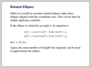 Rotated Ellipses
Often it is useful to consider rotated ellipses rather than
ellipses aligned with the coordinate axes. This can be done by
simply applying a rotation.
If the ellipse is rotated by an angle θ, its equation is
x(t) = a cos t cos θ − b sin t sin θ + xc
y(t) = a cos t sin θ + b cos t sin θ + yc
for t ∈ [0, 2π).
Again, the same number of straight line segments can be used
to approximate the ellipse.
 