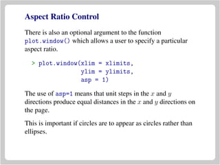 Aspect Ratio Control
There is also an optional argument to the function
plot.window() which allows a user to specify a particular
aspect ratio.
> plot.window(xlim = xlimits,
ylim = ylimits,
asp = 1)
The use of asp=1 means that unit steps in the x and y
directions produce equal distances in the x and y directions on
the page.
This is important if circles are to appear as circles rather than
ellipses.
 