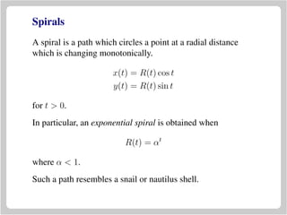 Spirals
A spiral is a path which circles a point at a radial distance
which is changing monotonically.
x(t) = R(t) cos t
y(t) = R(t) sin t
for t > 0.
In particular, an exponential spiral is obtained when
R(t) = αt
where α < 1.
Such a path resembles a snail or nautilus shell.
 