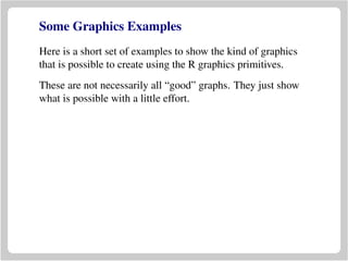 Some Graphics Examples
Here is a short set of examples to show the kind of graphics
that is possible to create using the R graphics primitives.
These are not necessarily all “good” graphs. They just show
what is possible with a little effort.
 
