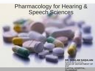 Pharmacology for Hearing &
Speech Sciences
DR. GHULAM SAQULAIN
M.B.B.S., D.L.O., F.C.P.S
HEAD OF DEPARTMENT OF
ENT
CAPITAL HOSPITAL,
ISLAMABAD
 