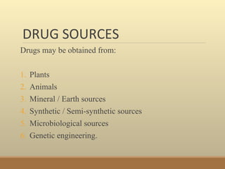 DRUG SOURCES
Drugs may be obtained from:
1. Plants
2. Animals
3. Mineral / Earth sources
4. Synthetic / Semi-synthetic sources
5. Microbiological sources
6. Genetic engineering.
 