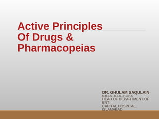 Active Principles
Of Drugs &
Pharmacopeias
DR. GHULAM SAQULAIN
M.B.B.S., D.L.O., F.C.P.S
HEAD OF DEPARTMENT OF
ENT
CAPITAL HOSPITAL,
ISLAMABAD
 