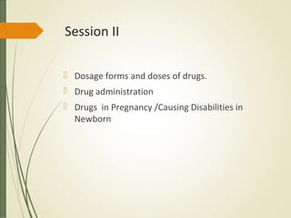 Session II
 Dosage forms and doses of drugs.
 Drug administration
 Drugs in Pregnancy /Causing Disabilities in
Newborn
 