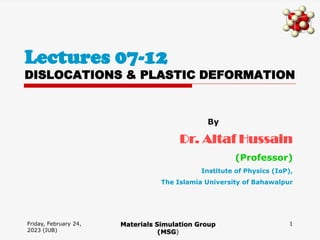Friday, February 24,
2023 (IUB)
1
Lectures 07-12
DISLOCATIONS & PLASTIC DEFORMATION
Materials Simulation Group
(MSG)
By
Dr. Altaf Hussain
(Professor)
Institute of Physics (IoP),
The Islamia University of Bahawalpur
 