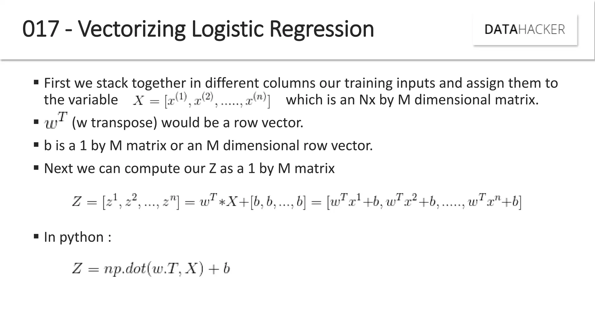 017 - Vectorizing Logistic Regression
 First we stack together in different columns our training inputs and assign them to
the variable which is an Nx by M dimensional matrix.
 (w transpose) would be a row vector.
 b is a 1 by M matrix or an M dimensional row vector.
 Next we can compute our Z as a 1 by M matrix
 In python :
 