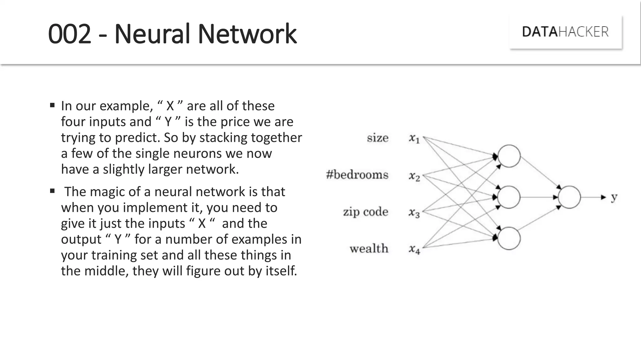 002 - Neural Network
 I our e a ple, X are all of these
four i puts a d Y is the pri e e are
trying to predict. So by stacking together
a few of the single neurons we now
have a slightly larger network.
 The magic of a neural network is that
when you implement it, you need to
gi e it just the i puts X a d the
output Y for a u er of e a ples i
your training set and all these things in
the middle, they will figure out by itself.
 
