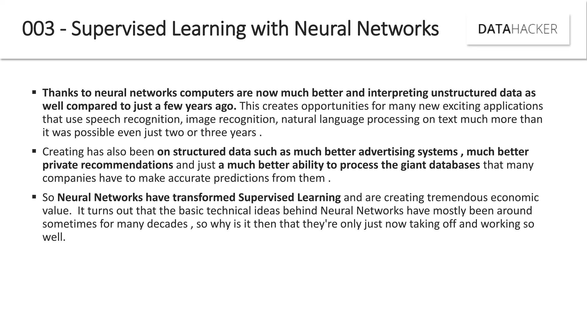 Thanks to neural networks computers are now much better and interpreting unstructured data as
well compared to just a few years ago. This creates opportunities for many new exciting applications
that use speech recognition, image recognition, natural language processing on text much more than
it was possible even just two or three years .
 Creating has also been on structured data such as much better advertising systems , much better
private recommendations and just a much better ability to process the giant databases that many
companies have to make accurate predictions from them .
 So Neural Networks have transformed Supervised Learning and are creating tremendous economic
value. It turns out that the basic technical ideas behind Neural Networks have mostly been around
sometimes for many decades , so why is it then that they're only just now taking off and working so
well.
003 - Supervised Learning with Neural Networks
 