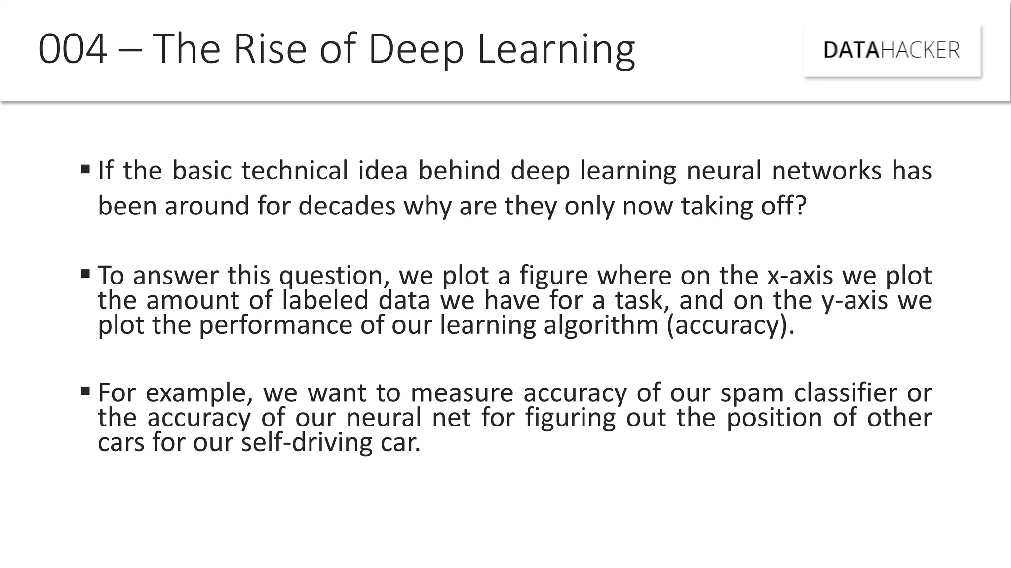  If the basic technical idea behind deep learning neural networks has
been around for decades why are they only now taking off?
 To answer this question, we plot a figure where on the x-axis we plot
the amount of labeled data we have for a task, and on the y-axis we
plot the performance of our learning algorithm (accuracy).
 For example, we want to measure accuracy of our spam classifier or
the accuracy of our neural net for figuring out the position of other
cars for our self-driving car.
004 – The Rise of Deep Learning
 