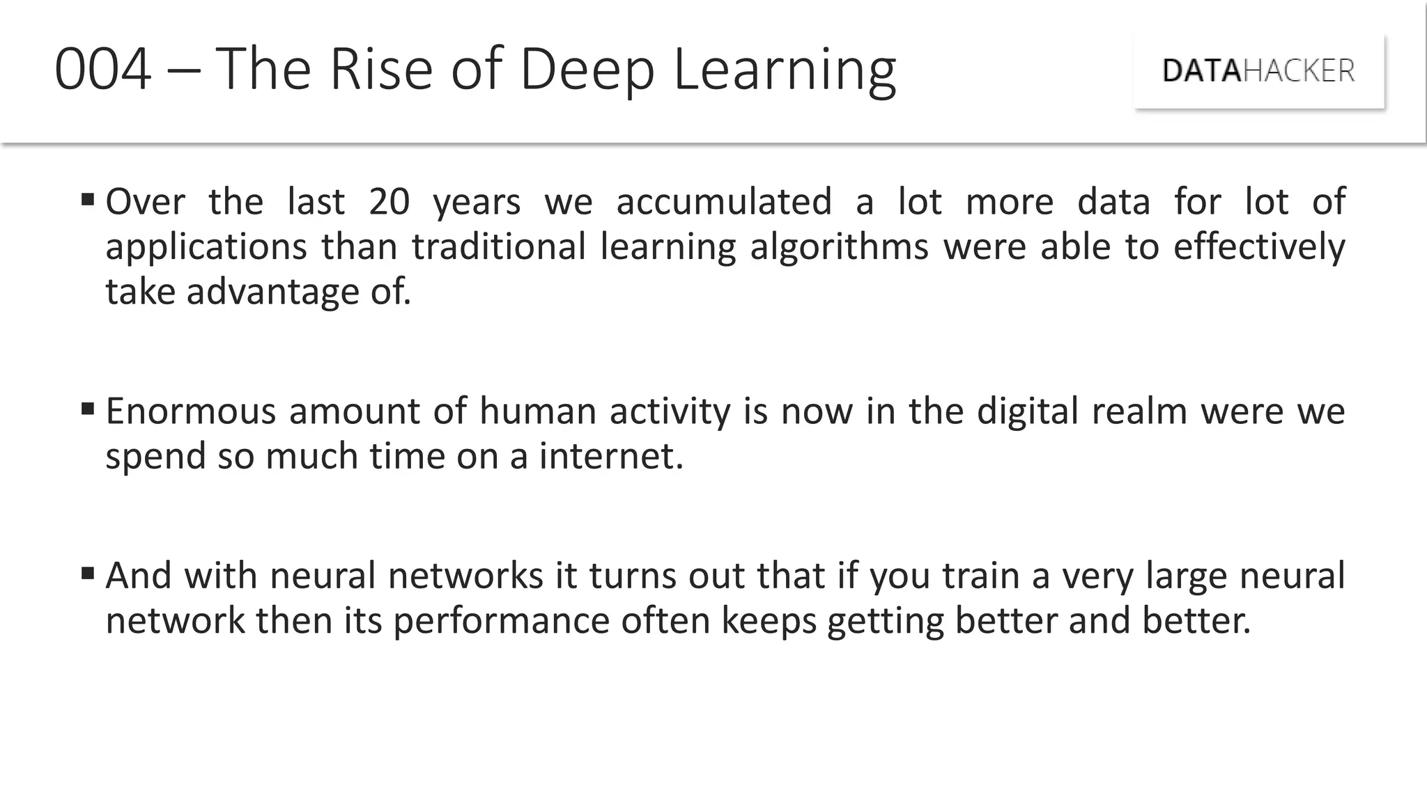  Over the last 20 years we accumulated a lot more data for lot of
applications than traditional learning algorithms were able to effectively
take advantage of.
 Enormous amount of human activity is now in the digital realm were we
spend so much time on a internet.
 And with neural networks it turns out that if you train a very large neural
network then its performance often keeps getting better and better.
004 – The Rise of Deep Learning
 