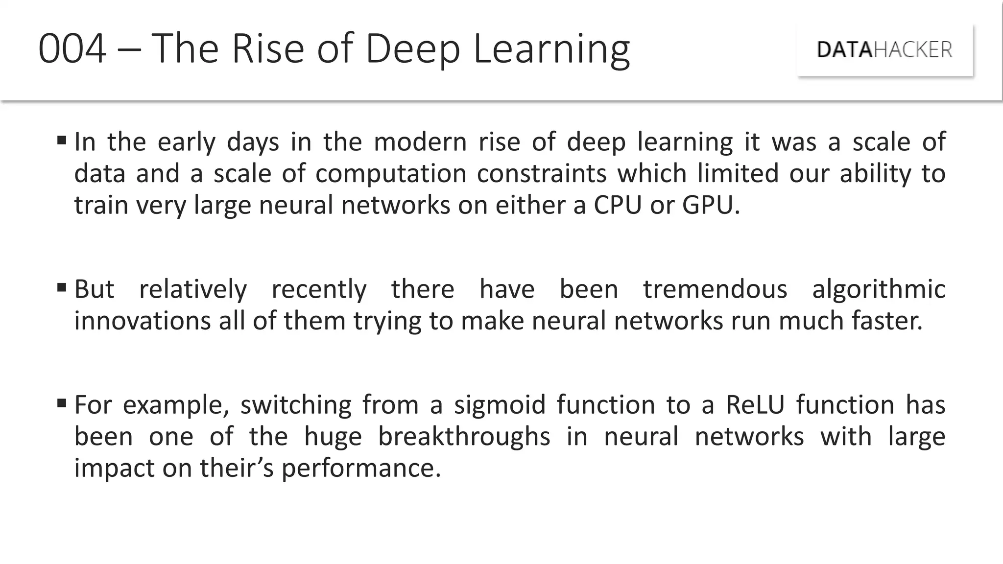  In the early days in the modern rise of deep learning it was a scale of
data and a scale of computation constraints which limited our ability to
train very large neural networks on either a CPU or GPU.
 But relatively recently there have been tremendous algorithmic
innovations all of them trying to make neural networks run much faster.
 For example, switching from a sigmoid function to a ReLU function has
been one of the huge breakthroughs in neural networks with large
impact on their s performance.
004 – The Rise of Deep Learning
 
