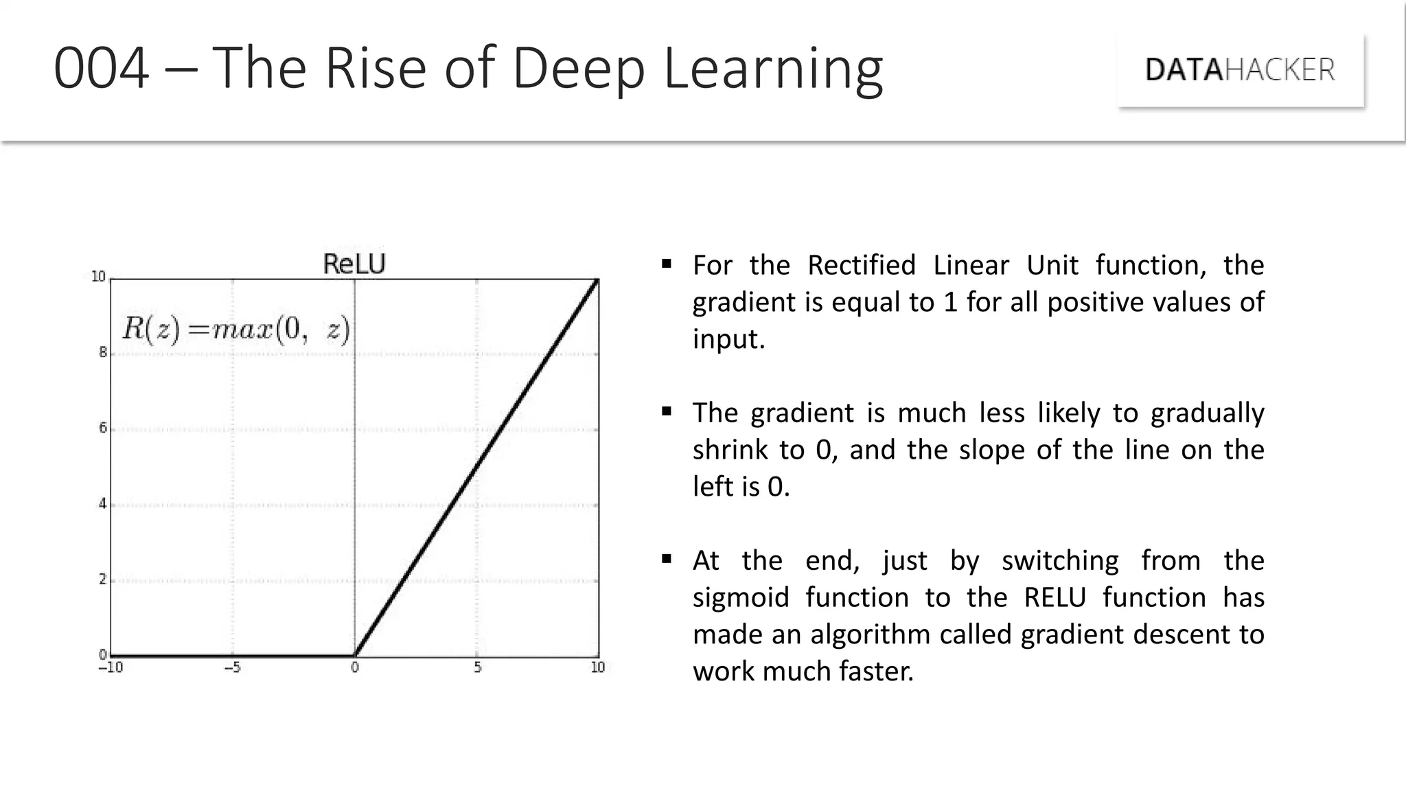 004 – The Rise of Deep Learning
 For the Rectified Linear Unit function, the
gradient is equal to 1 for all positive values of
input.
 The gradient is much less likely to gradually
shrink to 0, and the slope of the line on the
left is 0.
 At the end, just by switching from the
sigmoid function to the RELU function has
made an algorithm called gradient descent to
work much faster.
 