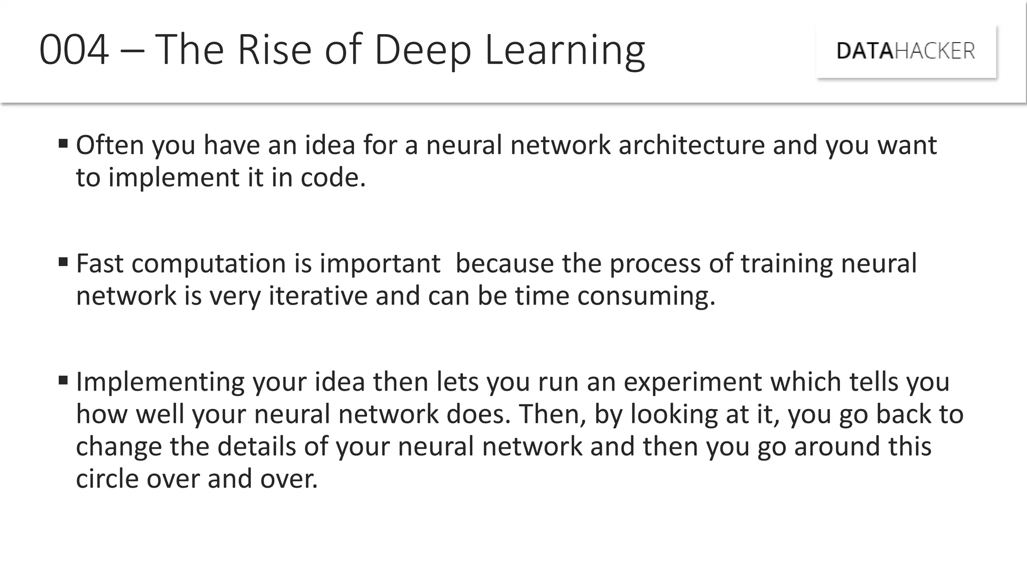  Often you have an idea for a neural network architecture and you want
to implement it in code.
 Fast computation is important because the process of training neural
network is very iterative and can be time consuming.
 Implementing your idea then lets you run an experiment which tells you
how well your neural network does. Then, by looking at it, you go back to
change the details of your neural network and then you go around this
circle over and over.
004 – The Rise of Deep Learning
 