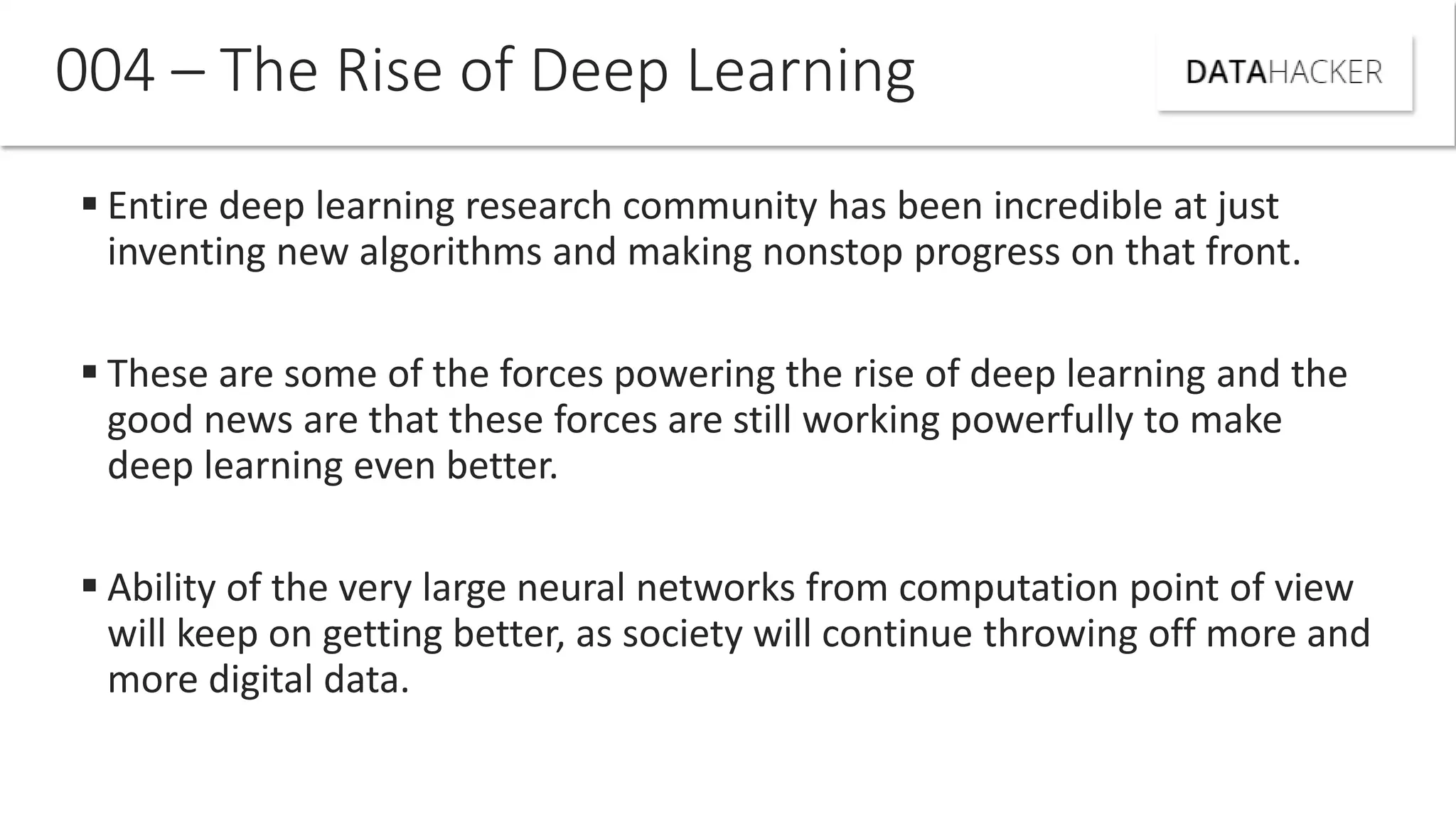  Entire deep learning research community has been incredible at just
inventing new algorithms and making nonstop progress on that front.
 These are some of the forces powering the rise of deep learning and the
good news are that these forces are still working powerfully to make
deep learning even better.
 Ability of the very large neural networks from computation point of view
will keep on getting better, as society will continue throwing off more and
more digital data.
004 – The Rise of Deep Learning
 