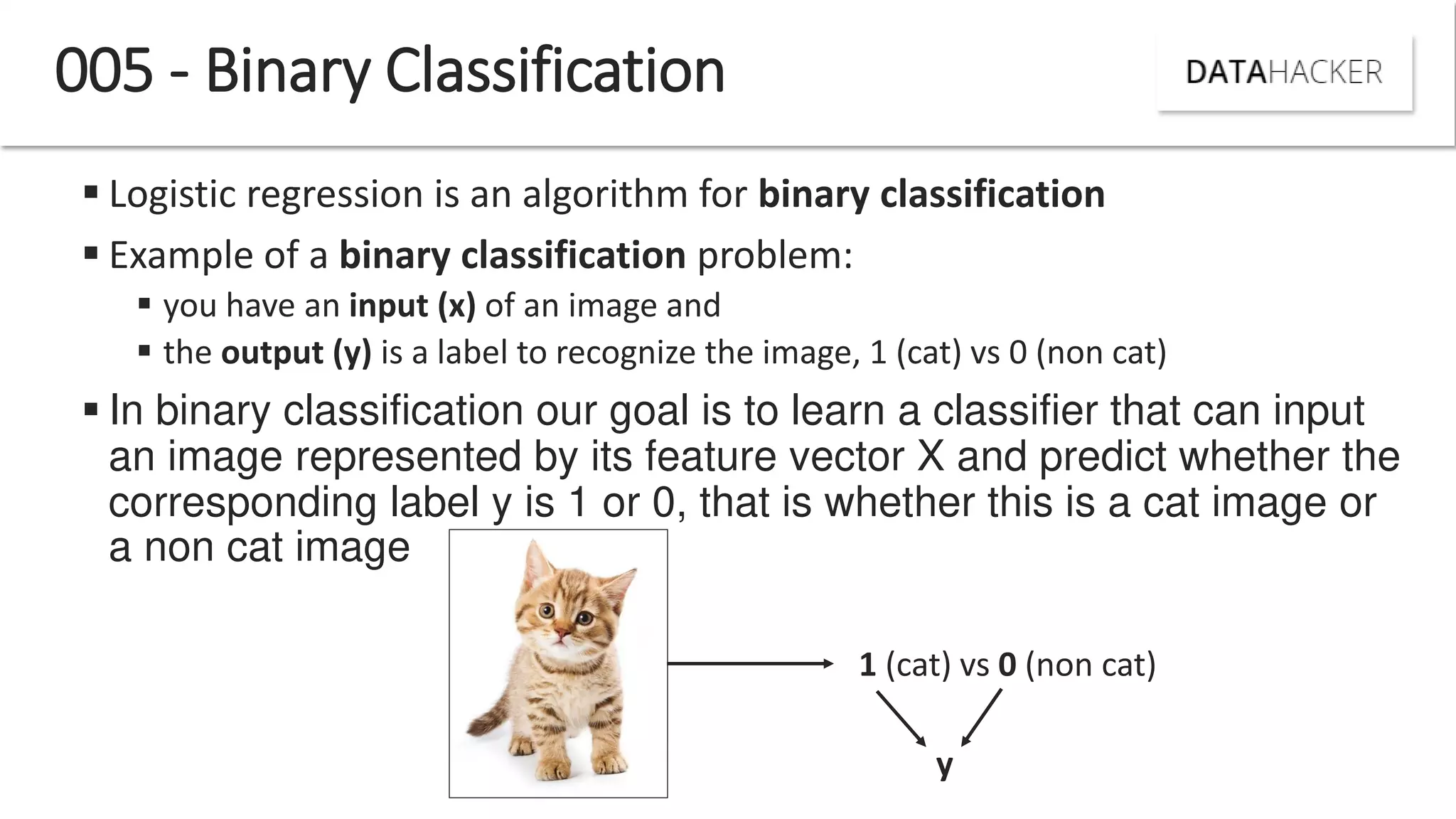  Logistic regression is an algorithm for binary classification
 Example of a binary classification problem:
 you have an input (x) of an image and
 the output (y) is a label to recognize the image, 1 (cat) vs 0 (non cat)
 In binary classification our goal is to learn a classifier that can input
an image represented by its feature vector X and predict whether the
corresponding label y is 1 or 0, that is whether this is a cat image or
a non cat image
005 - Binary Classification
1 (cat) vs 0 (non cat)
y
 