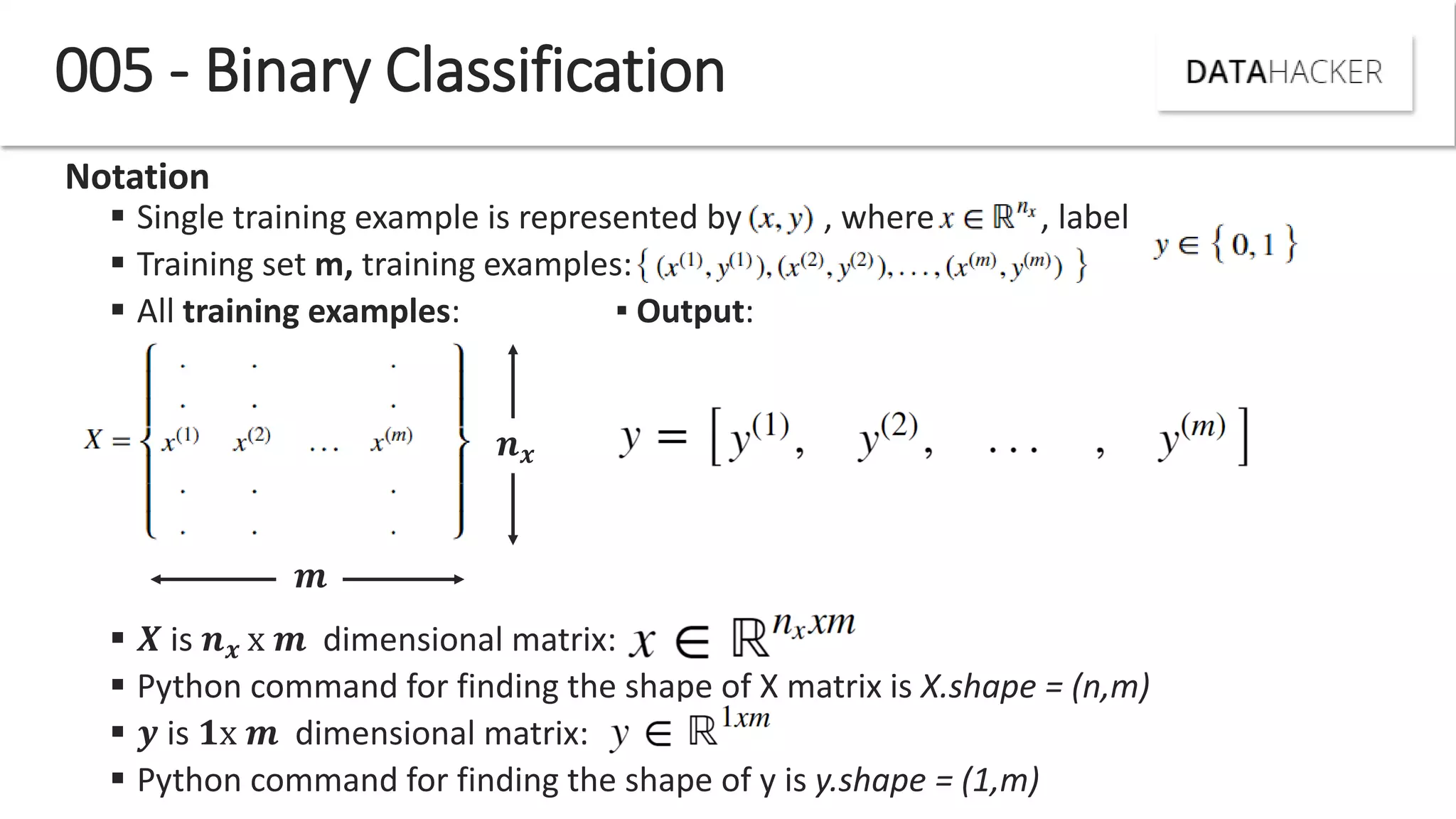 005 - Binary Classification
Notation
 Single training example is represented by , where , label
 Training set m, training examples:
 All training examples: ▪ Output:
 is x dimensional matrix:
 Python command for finding the shape of X matrix is X.shape = (n,m)
 is 𝟏x dimensional matrix:
 Python command for finding the shape of y is y.shape = (1,m)
 