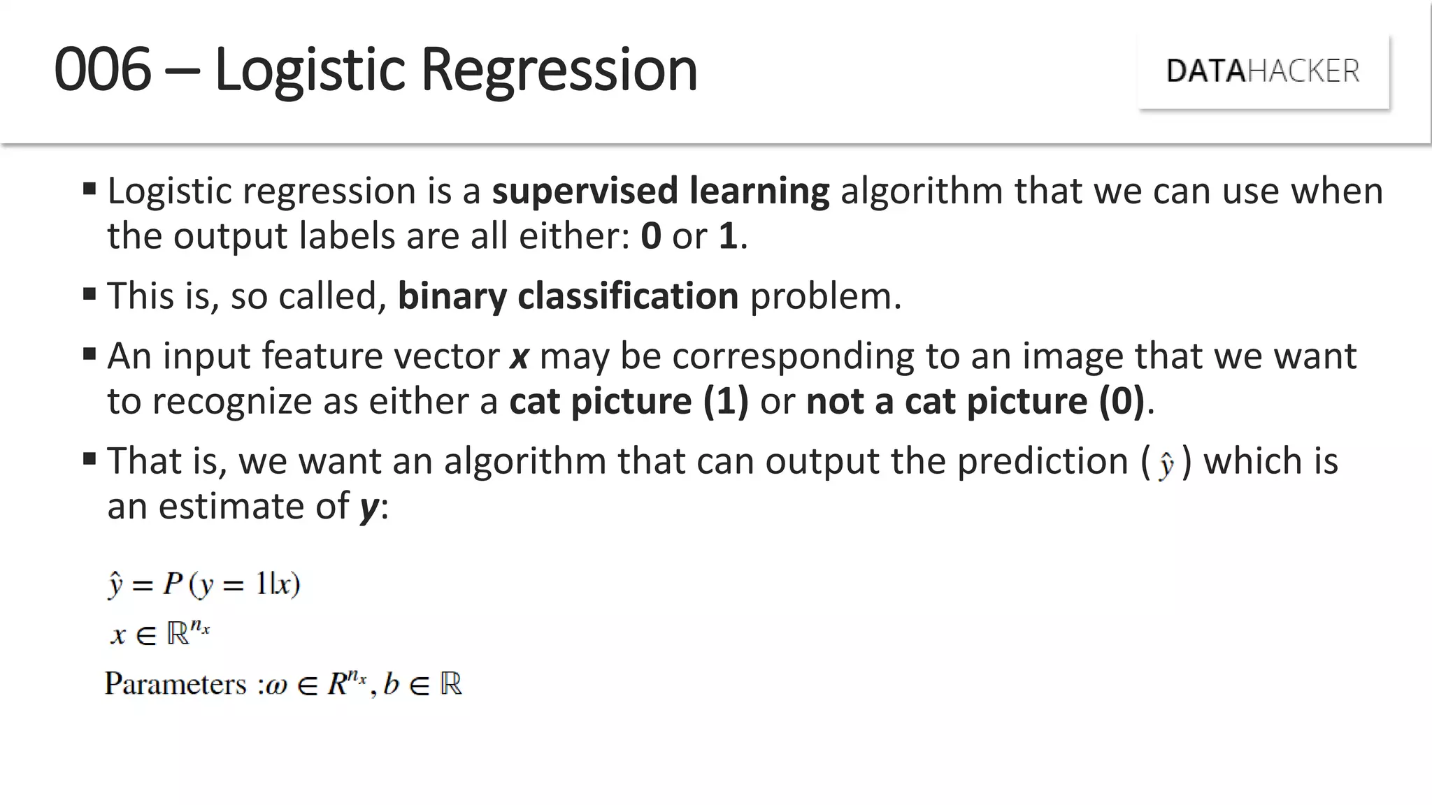  Logistic regression is a supervised learning algorithm that we can use when
the output labels are all either: 0 or 1.
 This is, so called, binary classification problem.
 An input feature vector x may be corresponding to an image that we want
to recognize as either a cat picture (1) or not a cat picture (0).
 That is, we want an algorithm that can output the prediction ( ) which is
an estimate of y:
006 – Logistic Regression
 