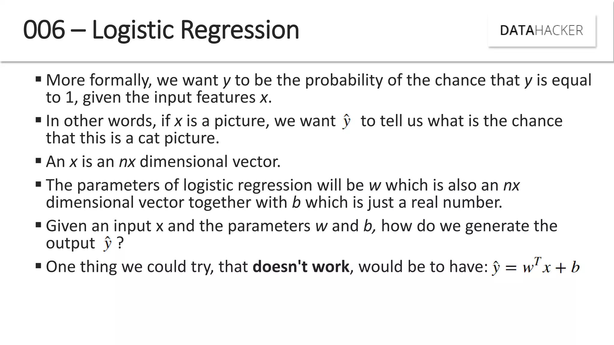  More formally, we want y to be the probability of the chance that y is equal
to 1, given the input features x.
 In other words, if x is a picture, we want to tell us what is the chance
that this is a cat picture.
 An x is an nx dimensional vector.
 The parameters of logistic regression will be w which is also an nx
dimensional vector together with b which is just a real number.
 Given an input x and the parameters w and b, how do we generate the
output ?
 One thing we could try, that doesn't work, would be to have:
006 – Logistic Regression
 