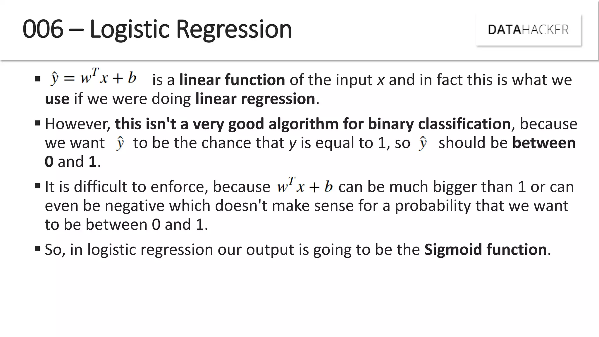  is a linear function of the input x and in fact this is what we
use if we were doing linear regression.
 However, this isn't a very good algorithm for binary classification, because
we want to be the chance that y is equal to 1, so should be between
0 and 1.
 It is difficult to enforce, because can be much bigger than 1 or can
even be negative which doesn't make sense for a probability that we want
to be between 0 and 1.
 So, in logistic regression our output is going to be the Sigmoid function.
006 – Logistic Regression
 